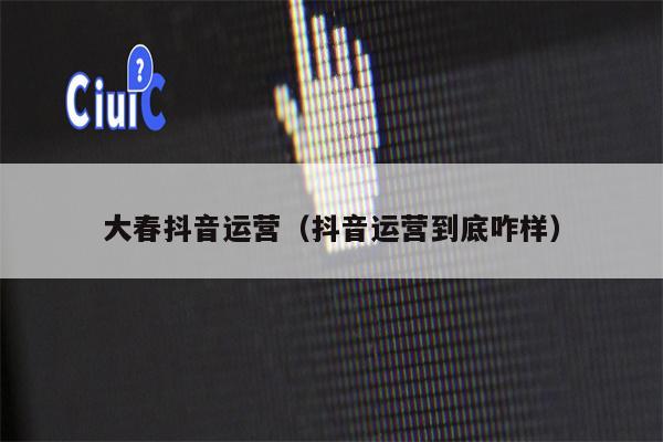 大春抖音运营（抖音运营到底咋样）