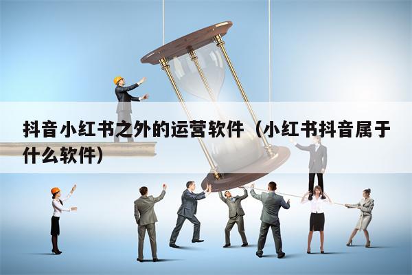抖音小红书之外的运营软件（小红书抖音属于什么软件）