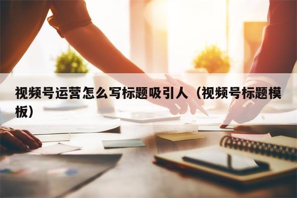 视频号运营怎么写标题吸引人（视频号标题模板）