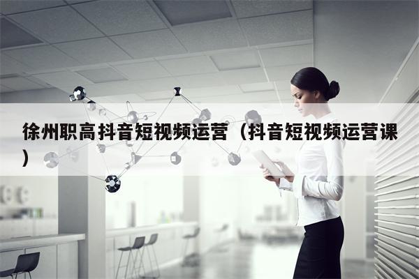 徐州职高抖音短视频运营（抖音短视频运营课）