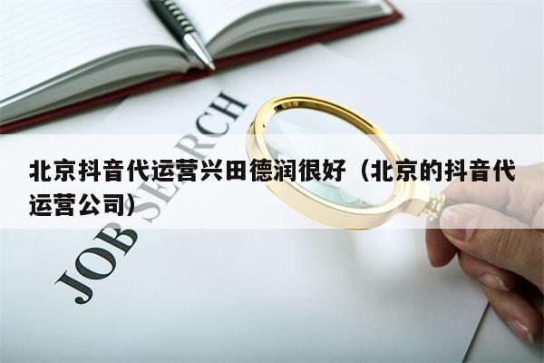 北京抖音代运营兴田德润很好（北京的抖音代运营公司）