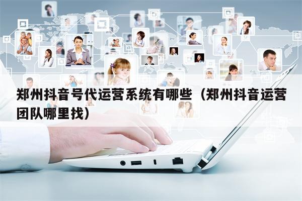 郑州抖音号代运营系统有哪些（郑州抖音运营团队哪里找）