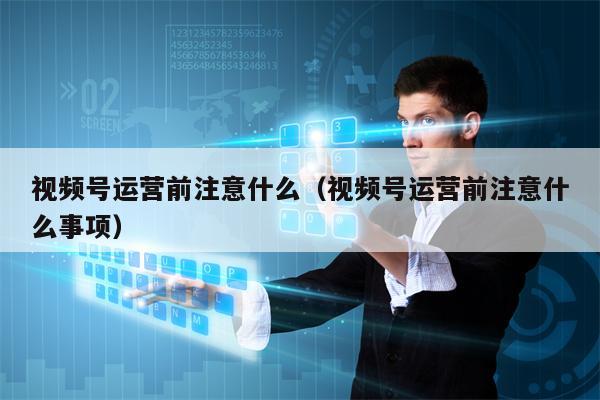 视频号运营前注意什么（视频号运营前注意什么事项）