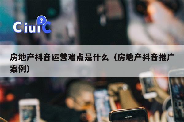 房地产抖音运营难点是什么（房地产抖音推广案例）