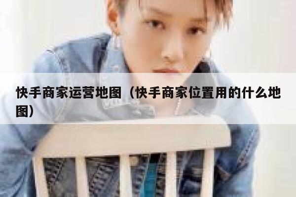 快手商家运营地图（快手商家位置用的什么地图）
