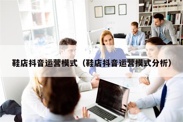 鞋店抖音运营模式（鞋店抖音运营模式分析）