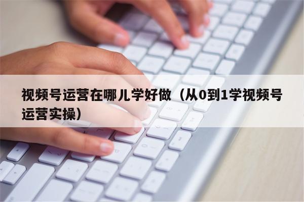 视频号运营在哪儿学好做（从0到1学视频号运营实操）