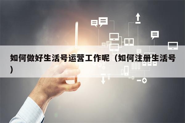 如何做好生活号运营工作呢（如何注册生活号）
