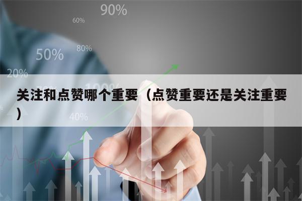 关注和点赞哪个重要（点赞重要还是关注重要）
