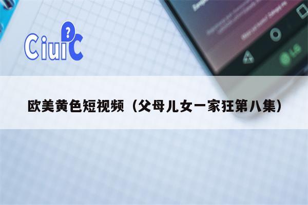欧美黄色短视频（父母儿女一家狂第八集）