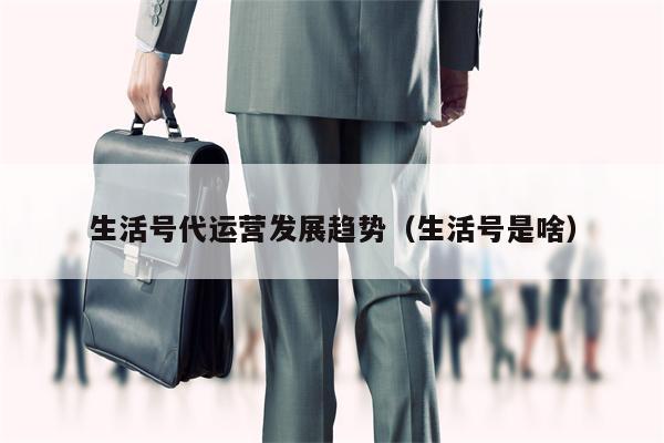 生活号代运营发展趋势（生活号是啥）