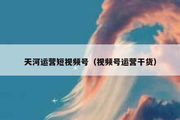 天河运营短视频号（视频号运营干货）