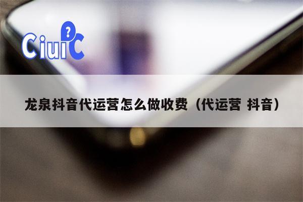 龙泉抖音代运营怎么做收费（代运营 抖音）