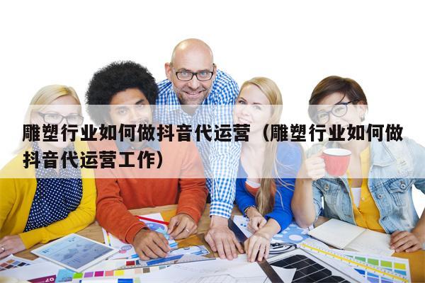 雕塑行业如何做抖音代运营（雕塑行业如何做抖音代运营工作）