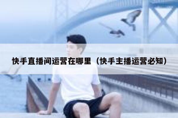 快手直播间运营在哪里（快手主播运营必知）