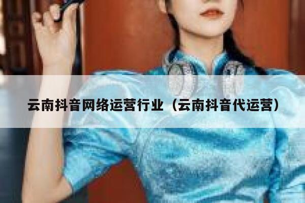 云南抖音网络运营行业（云南抖音代运营）