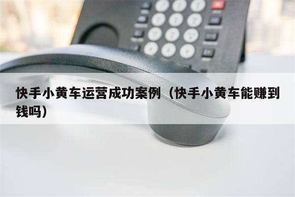 快手小黄车运营成功案例（快手小黄车能赚到钱吗）