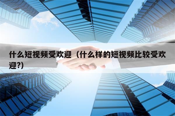 什么短视频受欢迎（什么样的短视频比较受欢迎?）