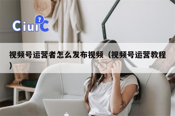 视频号运营者怎么发布视频（视频号运营教程）