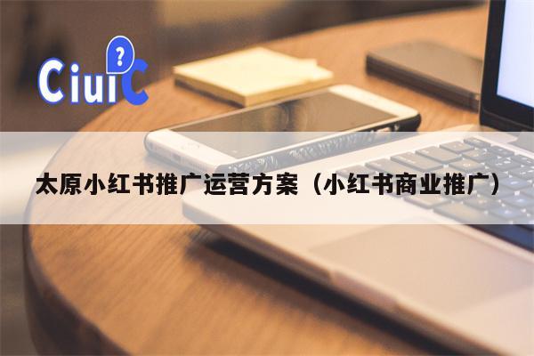 太原小红书推广运营方案（小红书商业推广）