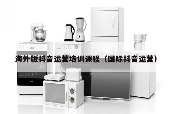 海外版抖音运营培训课程（国际抖音运营）