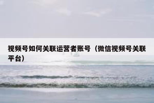 视频号如何关联运营者账号（微信视频号关联平台）