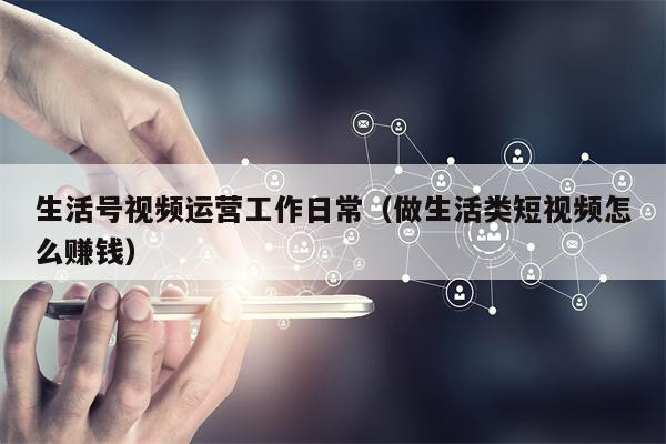生活号视频运营工作日常（做生活类短视频怎么赚钱）