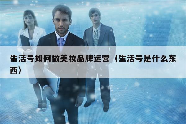 生活号如何做美妆品牌运营（生活号是什么东西）