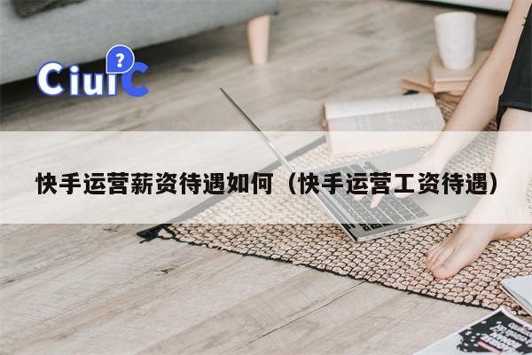 快手运营薪资待遇如何（快手运营工资待遇）