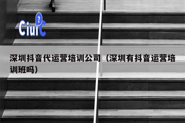 深圳抖音代运营培训公司（深圳有抖音运营培训班吗）