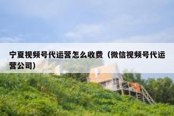 宁夏视频号代运营怎么收费（微信视频号代运营公司）