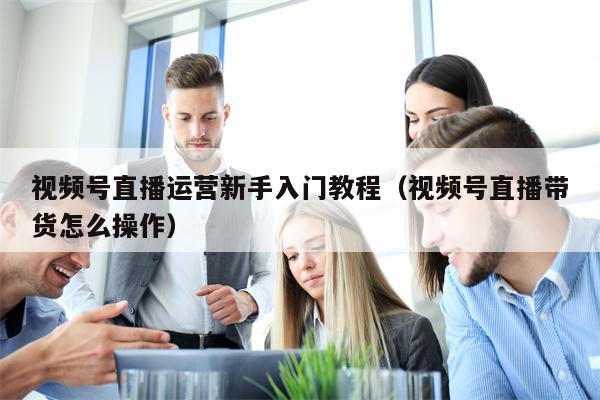 视频号直播运营新手入门教程（视频号直播带货怎么操作）