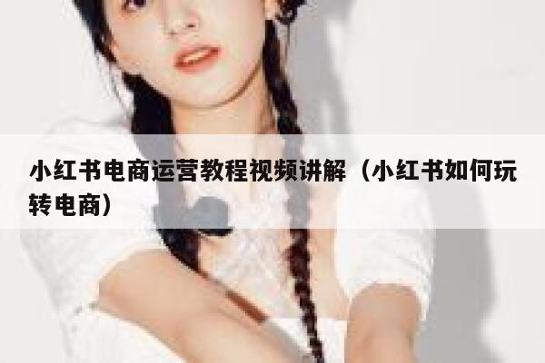 小红书电商运营教程视频讲解（小红书如何玩转电商）