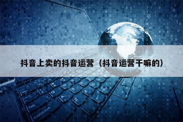 抖音上卖的抖音运营（抖音运营干嘛的）