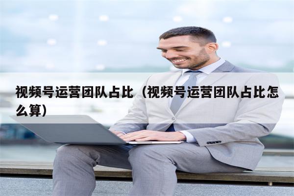 视频号运营团队占比（视频号运营团队占比怎么算）