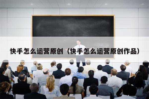 快手怎么运营原创（快手怎么运营原创作品）