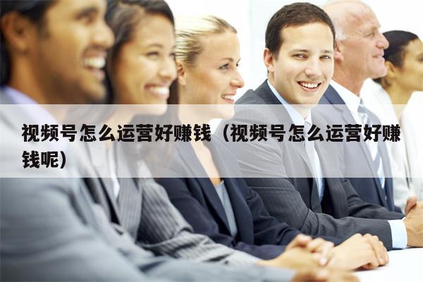 视频号怎么运营好赚钱（视频号怎么运营好赚钱呢）