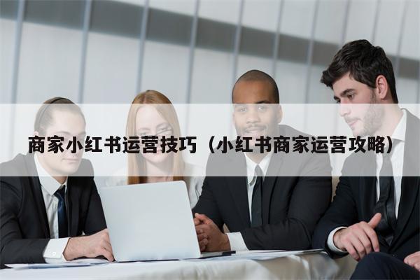 商家小红书运营技巧（小红书商家运营攻略）