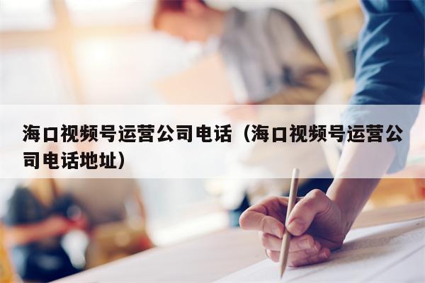 海口视频号运营公司电话（海口视频号运营公司电话地址）