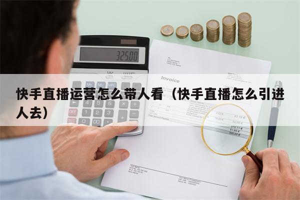 快手直播运营怎么带人看（快手直播怎么引进人去）