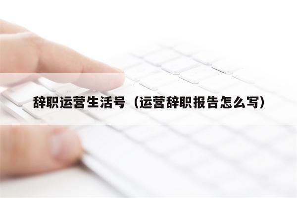 辞职运营生活号（运营辞职报告怎么写）