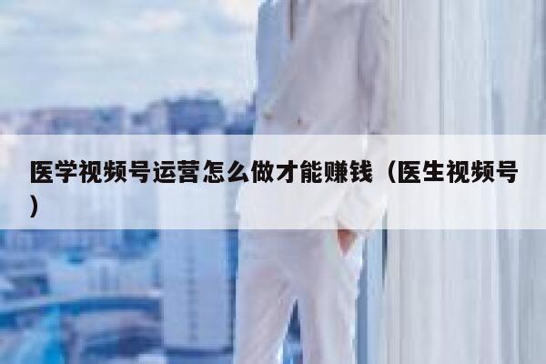 医学视频号运营怎么做才能赚钱（医生视频号）