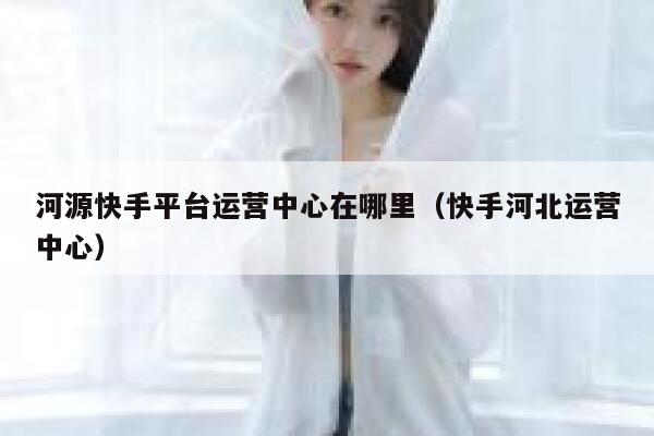 河源快手平台运营中心在哪里（快手河北运营中心）