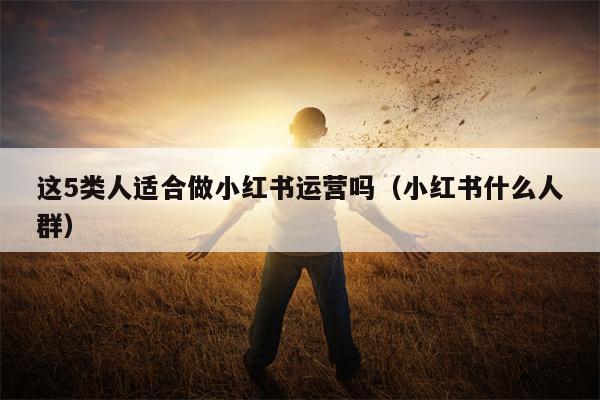 这5类人适合做小红书运营吗（小红书什么人群）