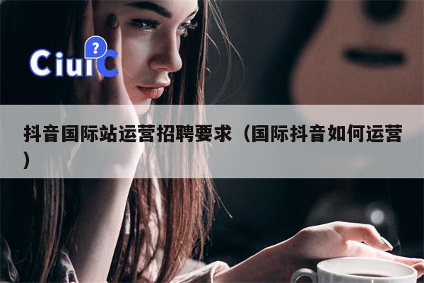 抖音国际站运营招聘要求（国际抖音如何运营）