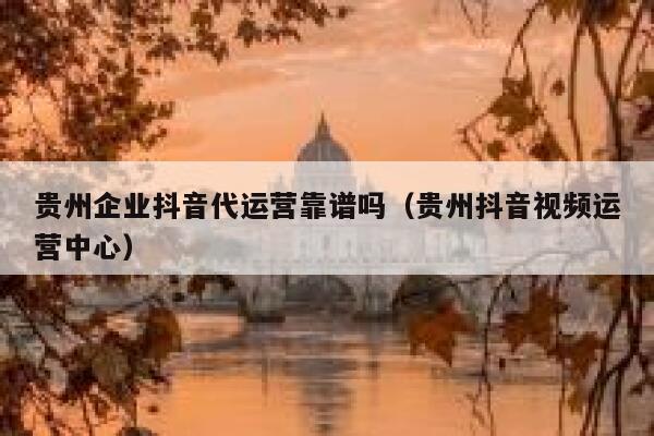 贵州企业抖音代运营靠谱吗（贵州抖音视频运营中心）