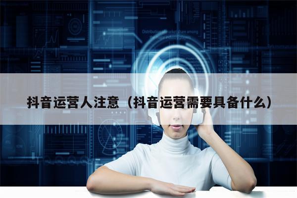 抖音运营人注意（抖音运营需要具备什么）
