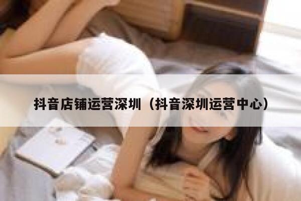 抖音店铺运营深圳（抖音深圳运营中心）