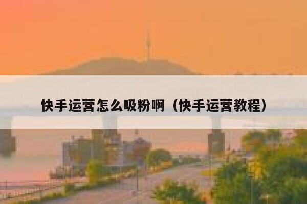 快手运营怎么吸粉啊（快手运营教程）