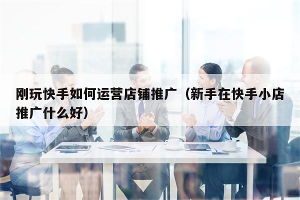 刚玩快手如何运营店铺推广（新手在快手小店推广什么好）